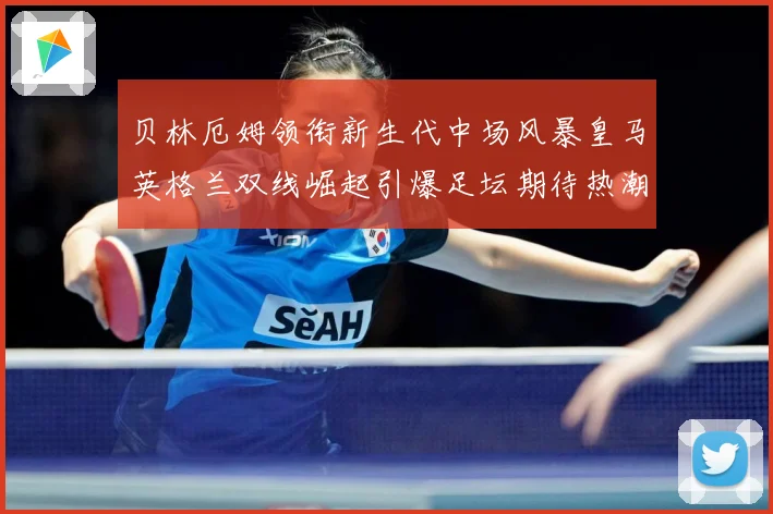 贝林厄姆领衔新生代中场风暴皇马英格兰双线崛起引爆足坛期待热潮战术观察-深度解析