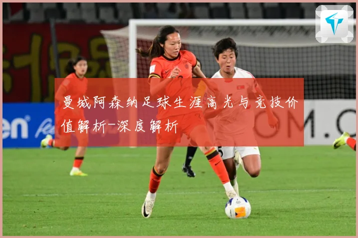 曼城阿森纳足球生涯高光与竞技价值解析-深度解析