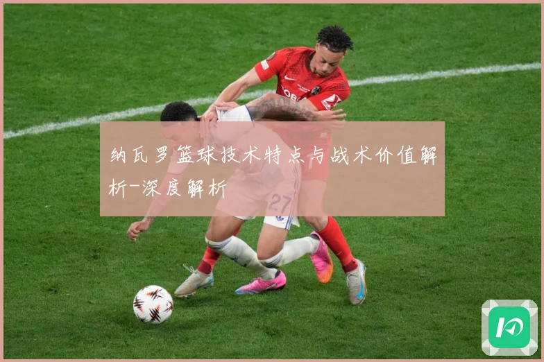 纳瓦罗篮球技术特点与战术价值解析-深度解析