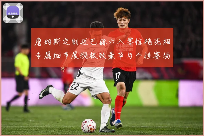 詹姆斯定制迈巴赫六八零惊艳亮相专属细节展现极致豪华与个性赛场复盘-深度解析