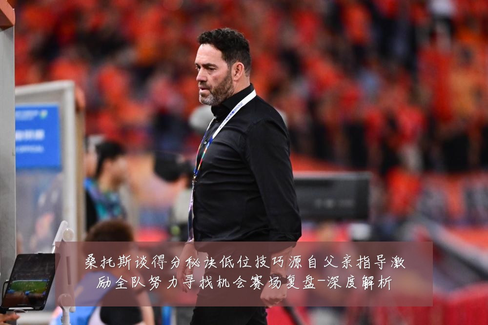 桑托斯谈得分秘诀低位技巧源自父亲指导激励全队努力寻找机会赛场复盘-深度解析